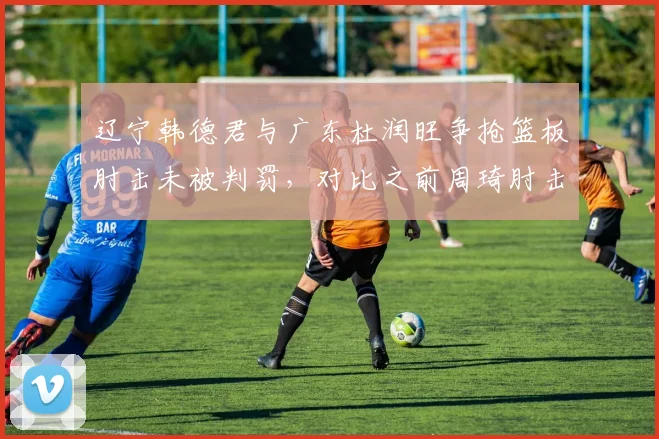 辽宁韩德君与广东杜润旺争抢篮板肘击未被判罚，对比之前周琦肘击被判违体，规则执行不一