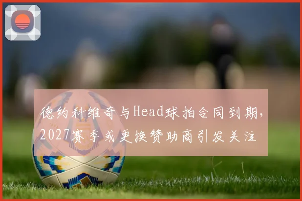 德约科维奇与Head球拍合同到期，2027赛季或更换赞助商引发关注