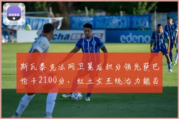 斯瓦泰克法网卫冕后积分领先萨巴伦卡2100分，红土女王统治力能否延续至美网