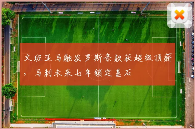 文班亚马触发罗斯条款获超级顶薪，马刺未来七年锁定基石