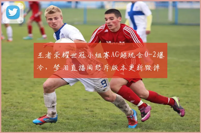 王者荣耀世冠小组赛AG超玩会0-2爆冷，梦泪直播间怒斥版本更新毁掉打野节奏