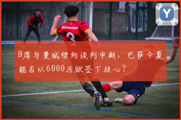 B席与曼城续约谈判中断，巴萨今夏能否以6000万欧签下核心？