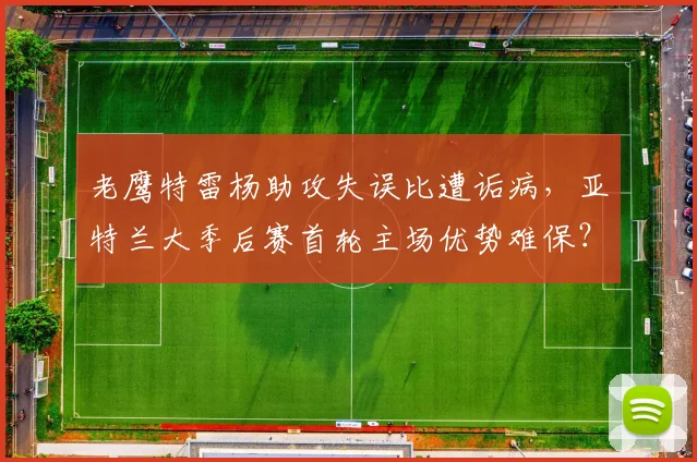老鹰特雷杨助攻失误比遭诟病,亚特兰大季后赛首轮主场优势难保?