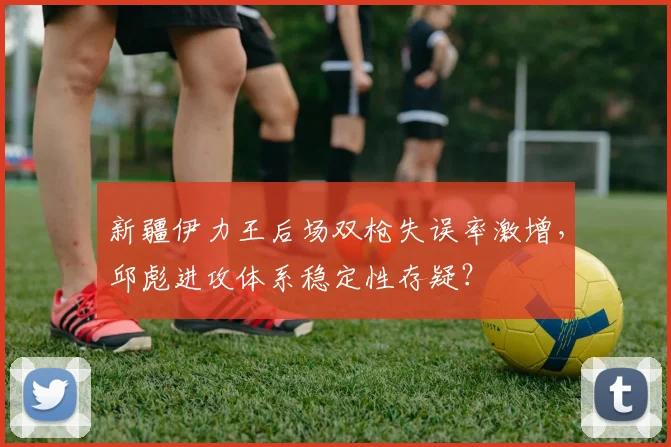 新疆伊力王后场双枪失误率激增，邱彪进攻体系稳定性存疑？